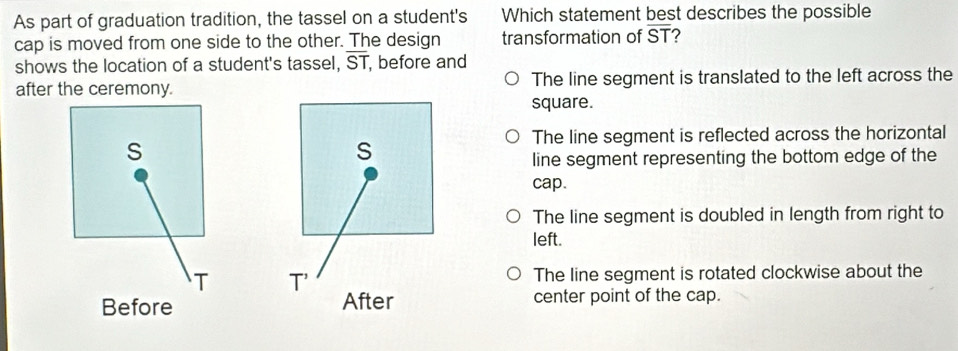 As part of graduation tradition, the tassel on a student's Which statement best describes the possible
cap is moved from one side to the other. The design transformation of ST ?
shows the location of a student's tassel, overline ST , before and
after the ceremony. The line segment is translated to the left across the
square.
The line segment is reflected across the horizontal
S
line segment representing the bottom edge of the
cap.
The line segment is doubled in length from right to
left.
T
The line segment is rotated clockwise about the
Before  center point of the cap.