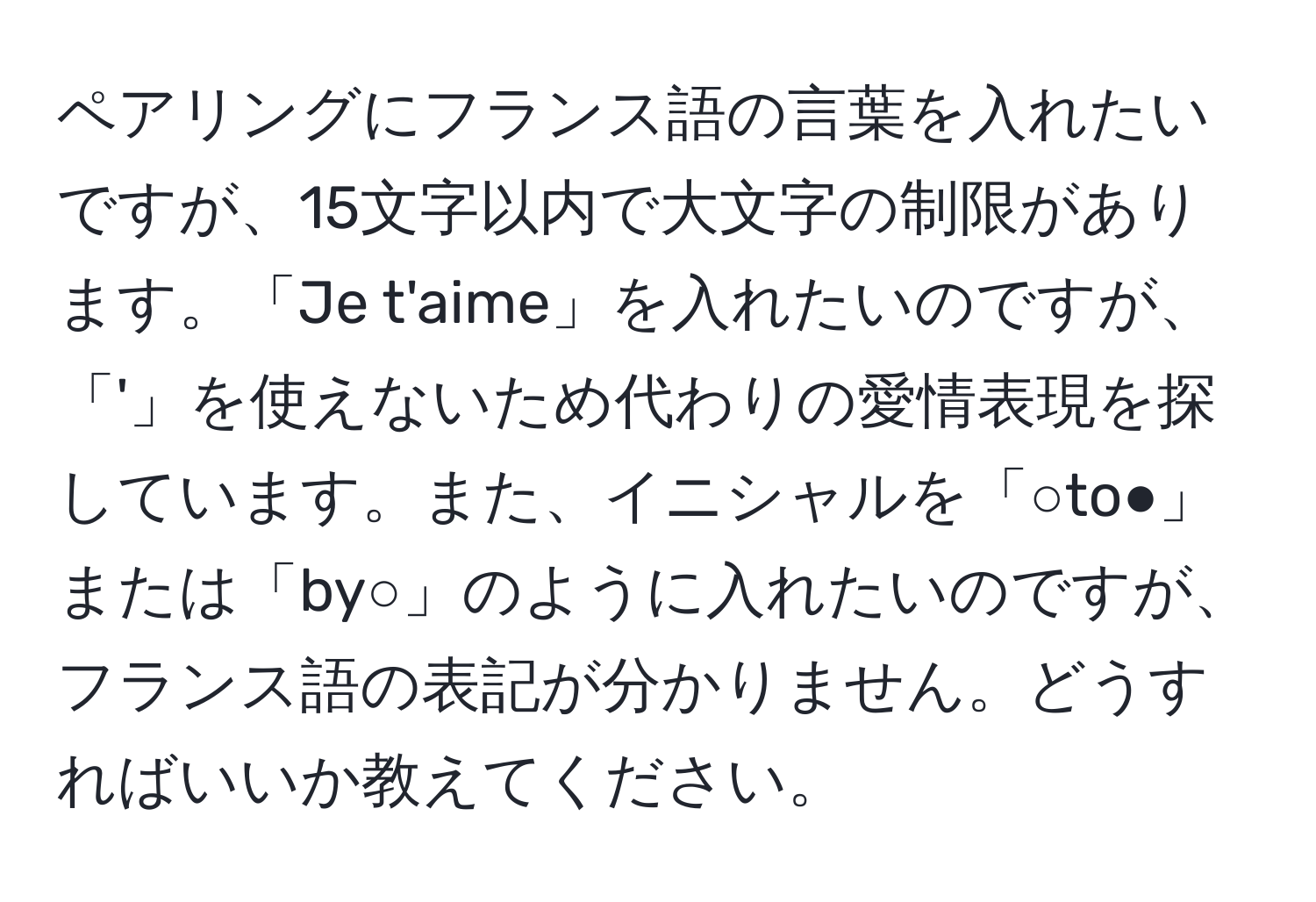 ペアリングにフランス語の言葉を入れたいですが、15文字以内で大文字の制限があります。「Je t'aime」を入れたいのですが、「'」を使えないため代わりの愛情表現を探しています。また、イニシャルを「○to●」または「by○」のように入れたいのですが、フランス語の表記が分かりません。どうすればいいか教えてください。