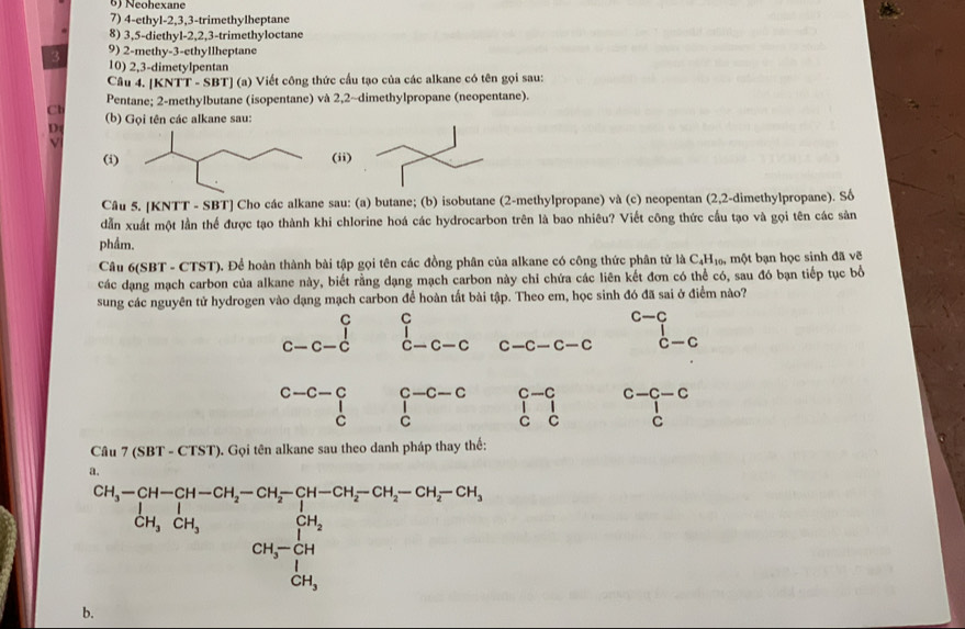 Neohexane
7) 4-ethyl-2,3,3-trimethylheptane
8) 3,5-diethyl-2,2,3-trimethyloctane
9) 2-methy-3-ethyllheptane
3 10) 2,3-dimetylpentan
Câu 4. [KNTT - SBT] (a) Viết công thức cầu tạo của các alkane có tên gọi sau:
Cl Pentane; 2-methylbutane (isopentane) và 2,2~dimethylpropane (neopentane).
D (b) Gọi tên các alkane sau:
(i) (ii)
Câu 5. [KNTT - SBT] Cho các alkane sau: (a) butane; (b) isobutane (2-methylpropane) và (c) neopentan (2,2-dimethylpropane). Số
dẫn xuất một lần thể được tạo thành khi chlorine hoá các hydrocarbon trên là bao nhiêu? Viết công thức cầu tạo và gọi tên các sản
phẩm.
Câu 6(SBT - CTST). Để hoàn thành bài tập gọi tên các đồng phân của alkane có công thức phân tử là C_4H_10. , một bạn học sinh đã vẽ
các dạng mạch carbon của alkane này, biết rằng dạng mạch carbon này chỉ chứa các liên kết đơn có thể có, sau đó bạn tiếp tục bổ
sung các nguyên tử hydrogen vào dạng mạch carbon để hoàn tất bài tập. Theo em, học sinh đó đã sai ở điểm nào?
c-c
beginarrayr c c-c-cendarray beginarrayr c dendarray beginarrayr c c-c-cendarray c-c-c-c c-c
beginarrayr c-c-c ·  c&Cendarray beginarrayr c-c-c cendarray beginvmatrix c-^c 1&c-c1 cc-C C ccend(vmatrix)^(Cendvmatrix) ^c-c
Câu 7 (SBT - CTST). Gọi tên alkane sau theo danh pháp thay thế:
a.
beginarrayr CH_3-CH-CH_2-CH_3-CH_2-CH_2-CH_2-CH_3-CH_2-CH_2-CH_2-CH_3 CH_3COH_3H_3CH_3 CH_3 CH_3CH_3 CH_3-OH_3 CH_3 CH_3 CH_3
b.