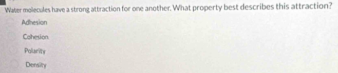 Water molecules have a strong attraction for one another. What property best describes this attraction?
Adhesion
Cohesion
Polarity
Density