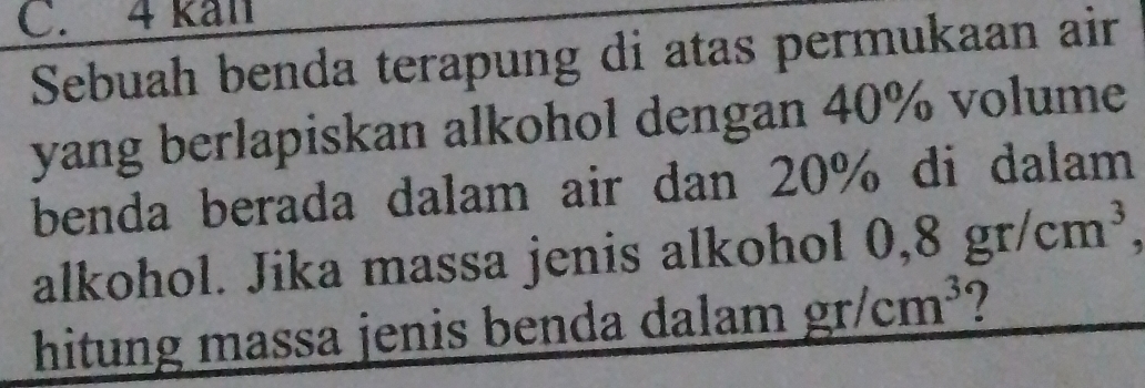 kal 
Sebuah benda terapung di atas permukaan air 
yang berlapiskan alkohol dengan 40% volume 
benda berada dalam air dan 20% di dalam 
alkohol. Jika massa jenis alkohol 0,8gr/cm^3, 
hitung massa jenis benda dalam gr/cm^3 ?