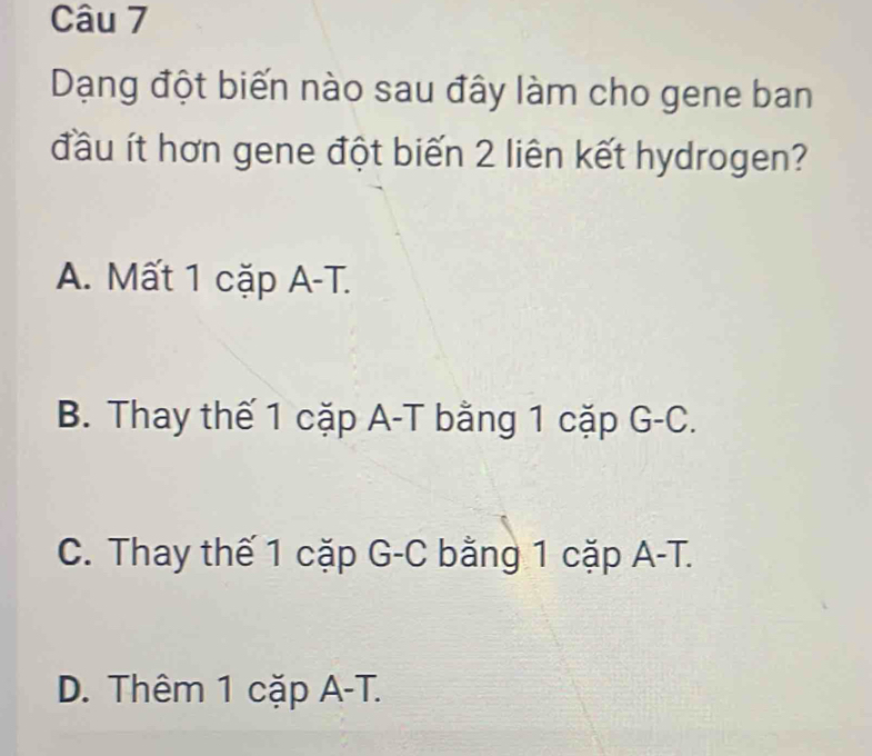 Dạng đột biến nào sau đây làm cho gene ban
đầu ít hơn gene đột biến 2 liên kết hydrogen?
A. Mất 1 cặp A-T.
B. Thay thế 1 cặp A-T bằng 1 cặp G-C.
C. Thay thế 1 cặp G-C bằng 1 cặp A-T.
D. Thêm 1 cặp A-T.