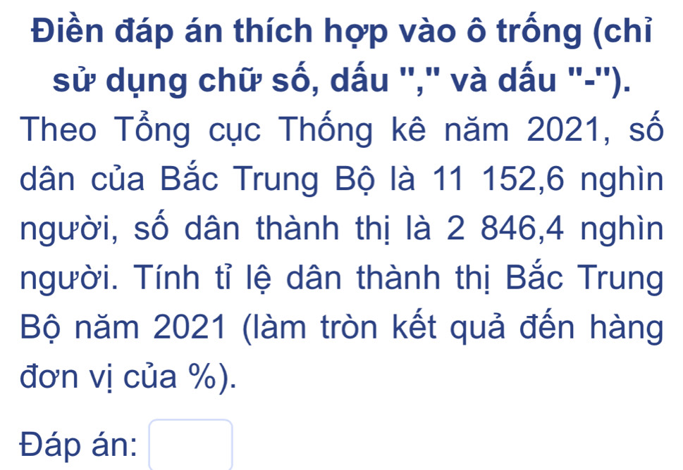 Điền đáp án thích hợp vào ô trống (chỉ 
sử dụng chữ số, dấu ''," và dấu "-''). 
Theo Tổng cục Thống kê năm 2021, số 
dân của Bắc Trung Bộ là 11 152, 6 nghìn 
người, số dân thành thị là 2 846, 4 nghìn 
người. Tính tỉ lệ dân thành thị Bắc Trung 
Bộ năm 2021 (làm tròn kết quả đến hàng 
đơn vị của %). 
Đáp án: