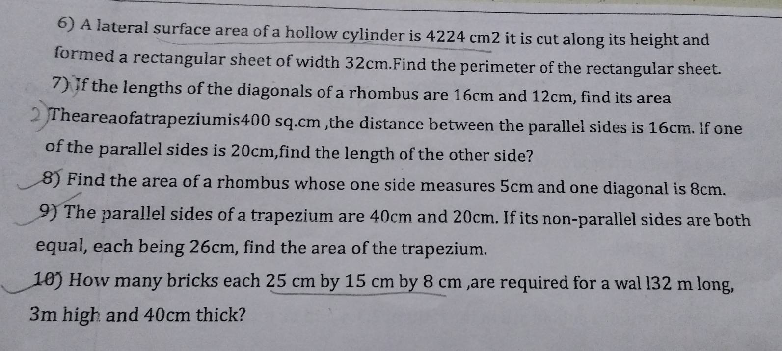 A lateral surface area of a hollow cylinder is 4224 cm2 it is cut along its height and 
formed a rectangular sheet of width 32cm.Find the perimeter of the rectangular sheet. 
7) If the lengths of the diagonals of a rhombus are 16cm and 12cm, find its area 
Theareaofatrapeziumis400 sq.cm ,the distance between the parallel sides is 16cm. If one 
of the parallel sides is 20cm,find the length of the other side? 
8) Find the area of a rhombus whose one side measures 5cm and one diagonal is 8cm. 
9) The parallel sides of a trapezium are 40cm and 20cm. If its non-parallel sides are both 
equal, each being 26cm, find the area of the trapezium. 
10) How many bricks each 25 cm by 15 cm by 8 cm ,are required for a wal l32 m long,
3m high and 40cm thick?