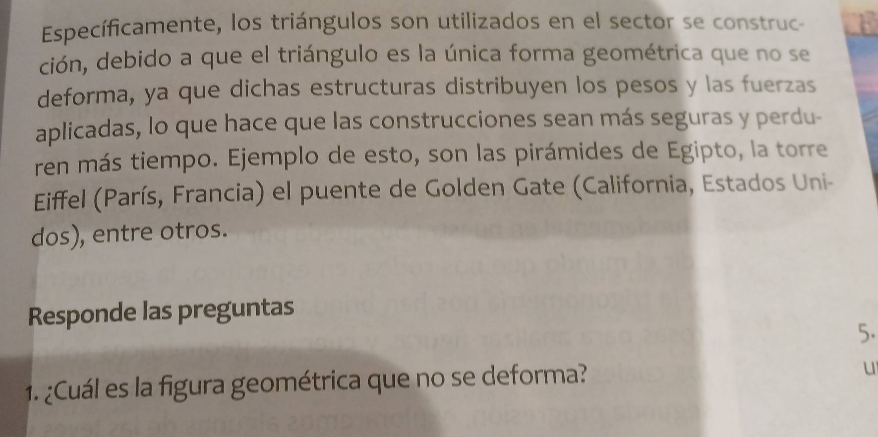 Específicamente, los triángulos son utilizados en el sector se construc- 
ción, debido a que el triángulo es la única forma geométrica que no se 
deforma, ya que dichas estructuras distribuyen los pesos y las fuerzas 
aplicadas, lo que hace que las construcciones sean más seguras y perdu- 
ren más tiempo. Ejemplo de esto, son las pirámides de Egipto, la torre 
Eiffel (París, Francia) el puente de Golden Gate (California, Estados Uni- 
dos), entre otros. 
Responde las preguntas 
5. 
1. ¿Cuál es la figura geométrica que no se deforma? 
u