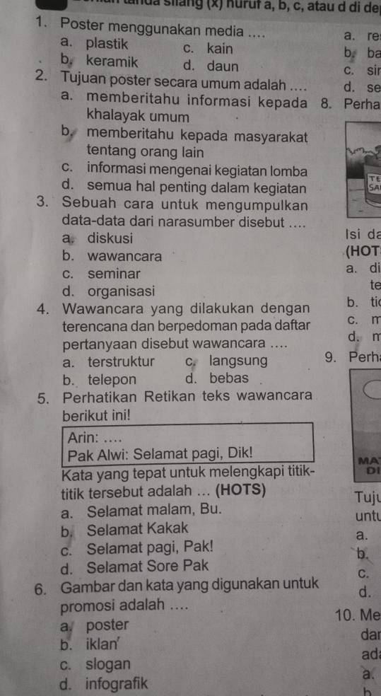 tanda slang (x) nuruf a, b, c, atau d di de
1. Poster menggunakan media ....
a. re
a. plastik c. kain b. ba
b. keramik d. daun c. sir
2. Tujuan poster secara umum adalah ... d. se
a. memberitahu informasi kepada 8. Perha
khalayak umum
b. memberitahu kepada masyarakat
tentang orang lain
c. informasi mengenai kegiatan lomba
d. semua hal penting dalam kegiatan
3. Sebuah cara untuk mengumpulkan
data-data dari narasumber disebut ....
a. diskusi lsi da
b. wawancara (HOT
c. seminar a. di
d. organisasi
te
4. Wawancara yang dilakukan dengan b. tic
terencana dan berpedoman pada daftar c. n
pertanyaan disebut wawancara .... d. m
a. terstruktur c. langsung 9. Perh
b. telepon d. bebas
5. Perhatikan Retikan teks wawancara
berikut ini!
Arin: …
Pak Alwi: Selamat pagi, Dik!
MA
Kata yang tepat untuk melengkapi titik- Di
titik tersebut adalah ... (HOTS) Tuju
a. Selamat malam, Bu. untu
b. Selamat Kakak
a.
c. Selamat pagi, Pak!
b.
d. Selamat Sore Pak
C.
6. Gambar dan kata yang digunakan untuk d.
promosi adalah ....
10. Me
a poster dar
b. iklan'
ad
c. slogan
a.
d. infografik
h