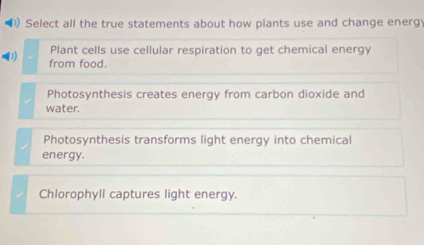 Select all the true statements about how plants use and change energy
Plant cells use cellular respiration to get chemical energy
from food.
Photosynthesis creates energy from carbon dioxide and
water.
Photosynthesis transforms light energy into chemical
energy.
Chlorophyll captures light energy.