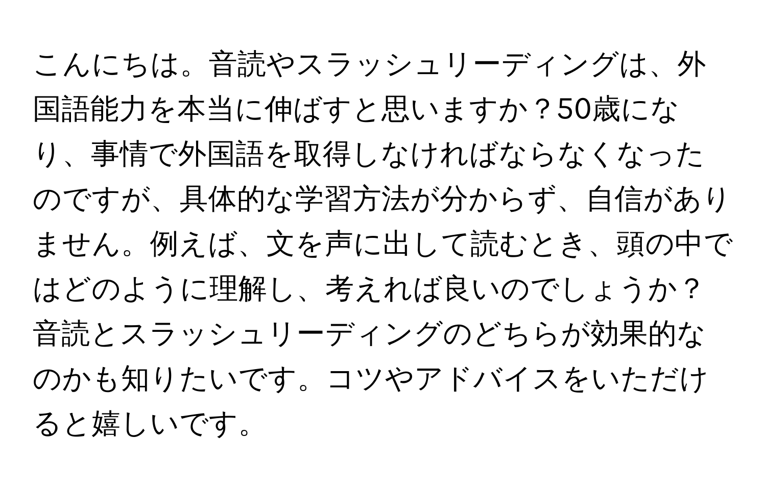 こんにちは。音読やスラッシュリーディングは、外国語能力を本当に伸ばすと思いますか？50歳になり、事情で外国語を取得しなければならなくなったのですが、具体的な学習方法が分からず、自信がありません。例えば、文を声に出して読むとき、頭の中ではどのように理解し、考えれば良いのでしょうか？音読とスラッシュリーディングのどちらが効果的なのかも知りたいです。コツやアドバイスをいただけると嬉しいです。