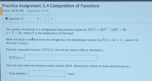 Practice Assignment 3.4 Composition of Functions 
Score: 100.8/108 Answered: 15/16 
Question 16 < > 
The number of bacteria in a refrigerated food product is given by N(T)=29T^2-123T+38,
4 where I is the temperature of the food. 
When the food is removed from the refrigerator, the temperature is given by T(t)=4t+1.1 , where t is 
the time in hours. 
Find the composite function N(T(t)) : (You do not need to FOIL or distribute.)
N(T(t))=□
Find the time when the bacteria count reaches 29242. (Round your answer to three decimal places.) 
Time Needed =□ hours