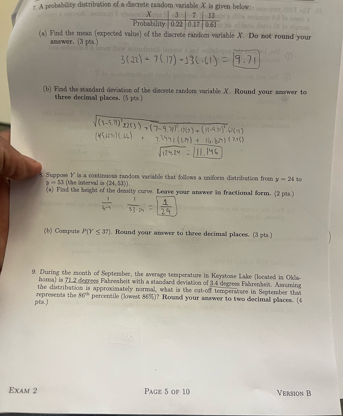 A probability distribution of a discrete random variable X is given below: 
(a) Find the mean (expected value) of the discrete random variable X. Do not round your 
answer. (3 pts.) 
(b) Find the standard deviation of the discrete random variable X. Round your answer to 
three decimal places. (5 pts.) 
8. Suppose Y is a continuous random variable that follows a uniform distribution from y=24 to
y=53 (the interval is (24,53)). 
(a) Find the height of the density curve. Leave your answer in fractional form. (2 pts.) 
(b) Compute P(Y≤ 37). Round your answer to three decimal places. (3 pts.) 
9. During the month of September, the average temperature in Keystone Lake (located in Okla- 
homa) is 71.2 degrees Fahrenheit with a standard deviation of 3.4 degrees Fahrenheit. Assuming 
the distribution is approximately normal, what is the cut-off temperature in September that 
represents the 86^(th) percentile (lowest 86%)? Round your answer to two decimal places. (4 
pts.) 
Exam 2 Page 5 of 10 Version B