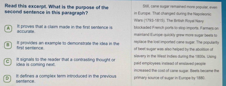 Read this excerpt. What is the purpose of the Still, cane sugar remained more popular, even
second sentence in this paragraph? in Europe. That changed during the Napoleonic
Wars (1793-1815). The British Royal Navy
A It proves that a claim made in the first sentence is blockaded French ports to stop imports. Farmers on
accurate. mainland Europe quickly grew more sugar beets to
B It provides an example to demonstrate the idea in the replace the lost imported cane sugar. The popularity
first sentence. of beet sugar was also helped by the abolition of
slavery in the West Indies during the 1800s. Using
C It signals to the reader that a contrasting thought or
idea is coming next. paid employees instead of enslaved people
increased the cost of cane sugar. Beets became the
D It defines a complex term introduced in the previous primary source of sugar in Europe by 1880.
sentence.