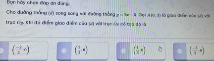 Bạn hãy chọn đáp án đúng.
Cho đường thẳng (đ) song song với đường thẳng y=2x-5 Gọi A(0;3) là giao điểm của (đ) với
trục Oy. Khi đó điểm giao điểm của (đ) với trục Oz có tọa độ là
( (-2)/3 ;0) ( 3/2 ;0) ( 1/3 ,0) ( (-3)/2 ;0)