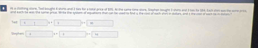 At a clothing store, Ted bought 4 shirts and 2 ties for a total price of $95. At the same time store, Stephen bought 3 shirts and 3 ties for $84. Each shirt was the same price, 
and each tie was the same price. Write the system of equations that can be used to find s, the cost of each shirt in dollars, and ξ the cost of each tie in dollars ? 
Ted: 45+2=□ 1=5+ □ 
Stephen: 35+3=81 □