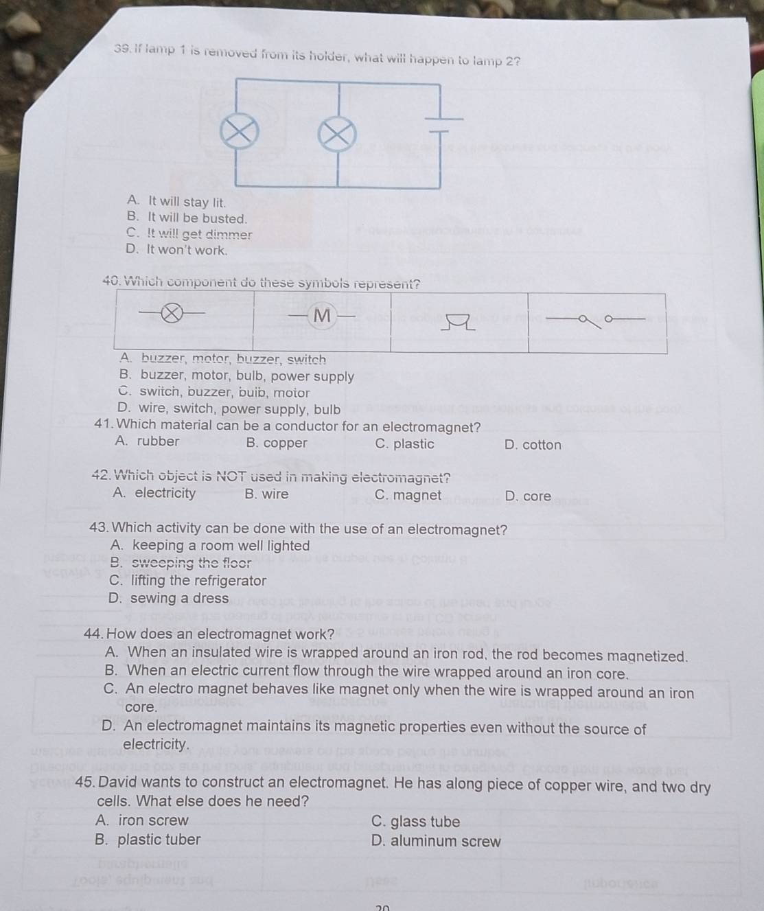 If lamp 1 is removed from its holder, what will happen to lamp 2?
A. It will stay lit.
B. It will be busted.
C. It will get dimmer
D. It won't work.
40. Which component do these symbols represent?
—M
A. buzzer, motor, buzzer, switch
B. buzzer, motor, bulb, power supply
C. switch, buzzer, buib, motor
D. wire, switch, power supply, bulb
41. Which material can be a conductor for an electromagnet?
A. rubber B. copper C. plastic D. cotton
42.Which object is NOT used in making electromagnet?
A. electricity B. wire C. magnet D. core
43. Which activity can be done with the use of an electromagnet?
A. keeping a room well lighted
B. sweeping the floor
C. lifting the refrigerator
D. sewing a dress
44. How does an electromagnet work?
A. When an insulated wire is wrapped around an iron rod, the rod becomes magnetized.
B. When an electric current flow through the wire wrapped around an iron core.
C. An electro magnet behaves like magnet only when the wire is wrapped around an iron
core.
D. An electromagnet maintains its magnetic properties even without the source of
electricity.
45. David wants to construct an electromagnet. He has along piece of copper wire, and two dry