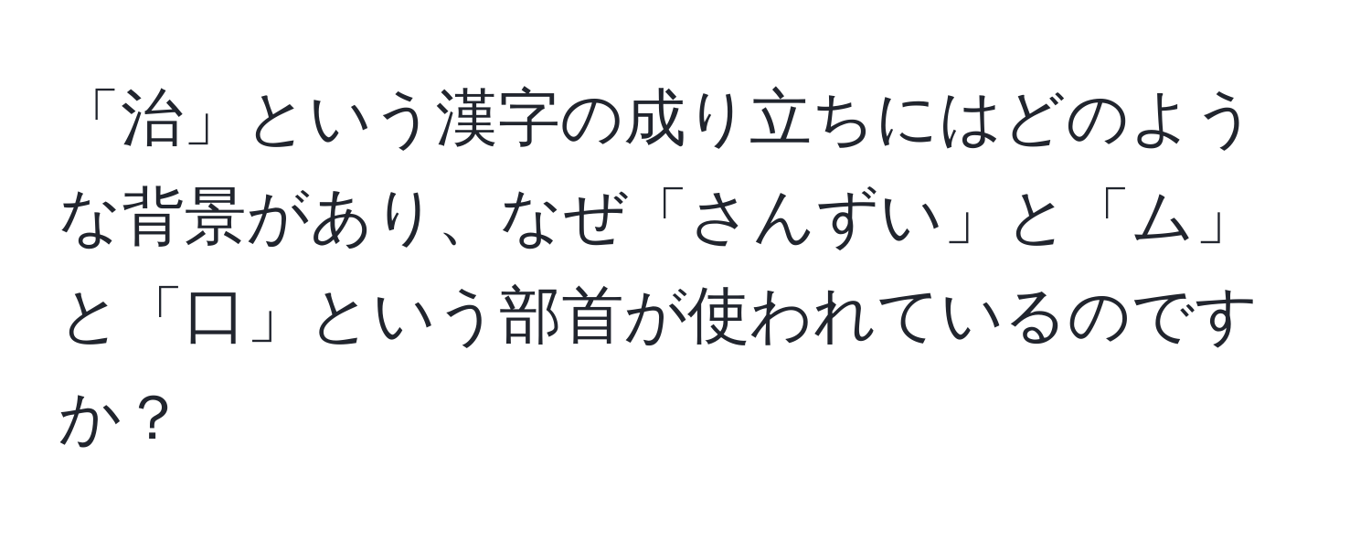 「治」という漢字の成り立ちにはどのような背景があり、なぜ「さんずい」と「ム」と「口」という部首が使われているのですか？