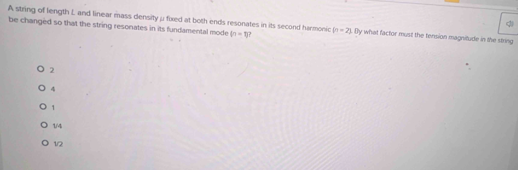 A string of length L and linear mass density μfixed at both ends resonates in its second harmonic (n=2). By what factor must the tension magnitude in the string
be changed so that the string resonates in its fundamental mode (n=1)
2
4
1
1/4
1/2