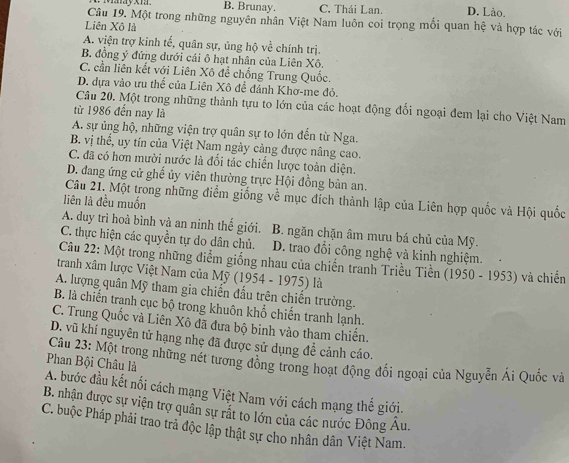 Maray xia. B. Brunay. C. Thái Lan.
D. Lào.
Câu 19. Một trong những nguyên nhân Việt Nam luôn coi trọng mối quan hệ và hợp tác với
Liên Xô là
A. viện trợ kinh tế, quân sự, ủng hộ về chính trị.
B. đồng ý đứng dưới cái ô hạt nhân của Liên Xô.
C. cần liên kết với Liên Xô để chống Trung Quốc.
D. dựa vào ưu thế của Liên Xô để đánh Khơ-me đỏ.
Câu 20. Một trong những thành tựu to lớn của các hoạt động đối ngoại đem lại cho Việt Nam
từ 1986 đến nay là
A. sự ủng hộ, những viện trợ quân sự to lớn đến từ Nga.
B. vị thế, uy tín của Việt Nam ngày càng được nâng cao.
C. đã có hơn mười nước là đối tác chiến lược toàn diện.
D. đang ứng cử ghế ủy viên thường trực Hội đồng bản an.
Câu 21. Một trong những điểm giống về mục đích thành lập của Liên hợp quốc và Hội quốc
liên là đều muốn
A. duy trì hoà bình và an ninh thế giới. B. ngăn chặn âm mưu bá chủ của Mỹ.
C. thực hiện các quyền tự do dân chủ. D. trao đổi công nghệ và kinh nghiệm.
Câu 22: Một trong những điểm giống nhau của chiến tranh Triều Tiền (1950 - 1953) và chiến
tranh xâm lược Việt Nam của Mỹ (1954 - 1975) là
A. lượng quân Mỹ tham gia chiến đầu trên chiến trường.
B. là chiến tranh cục bộ trong khuôn khổ chiến tranh lạnh.
C. Trung Quốc và Liên Xô đã đưa bộ binh vào tham chiến.
D. vũ khí nguyên tử hạng nhẹ đã được sử dụng để cảnh cáo.
Câu 23: Một trong những nét tương đồng trong hoạt động đối ngoại của Nguyễn Ái Quốc và
Phan Bội Châu là
A. bước đầu kết nối cách mạng Việt Nam với cách mạng thế giới.
B. nhận được sự viện trợ quân sự rất to lớn của các nước Đông Âu
C. buộc Pháp phải trao trả độc lập thật sự cho nhân dân Việt Nam.