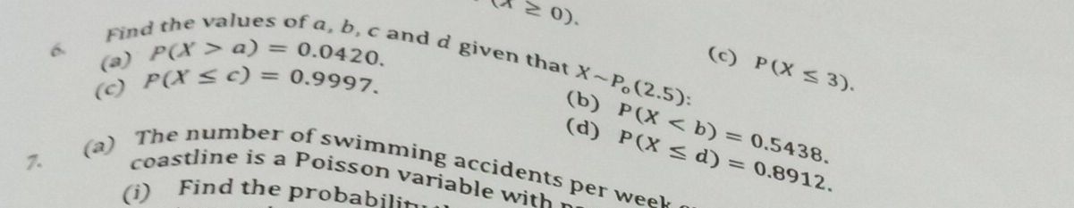 (lambda ≥ 0). 
Find the values of a, b, c and d given that Xsim P_o(2.5) P(X≤ 3).
p(X>a)=0.0420. 
(c) 
6 (a) p(X≤ c)=0.9997. 
(c) 
(b) 
(d) P(X≤ d)=0.8912. P(X. 
7. 
(a) The number of swimming accidents per we 
coastline is a Poisson variable w it 
(i) Find the probabili+