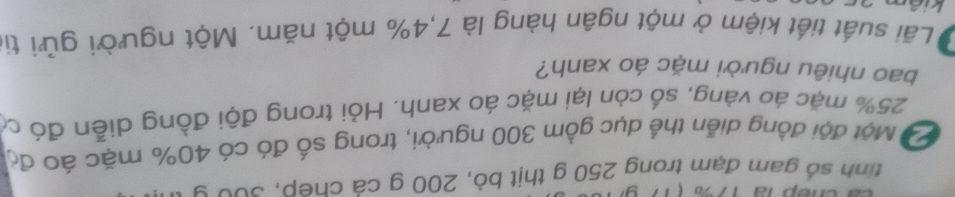 tinh số gam đạm trong 250 g thịt bò, 200 g cá chep, s0u 9
Độ Một đội đồng diễn thể dục gồm 300 người, trong số đó có 40% mặc áo độ
25% mặc áo vàng, số còn lại mặc áo xanh. Hỏi trong đội đồng diễn đó có 
bao nhiêu người mặc áo xanh? 
Lãi suất tiết kiệm ở một ngân hàng là 7, 4% một năm. Một người gửi tị 
kia
