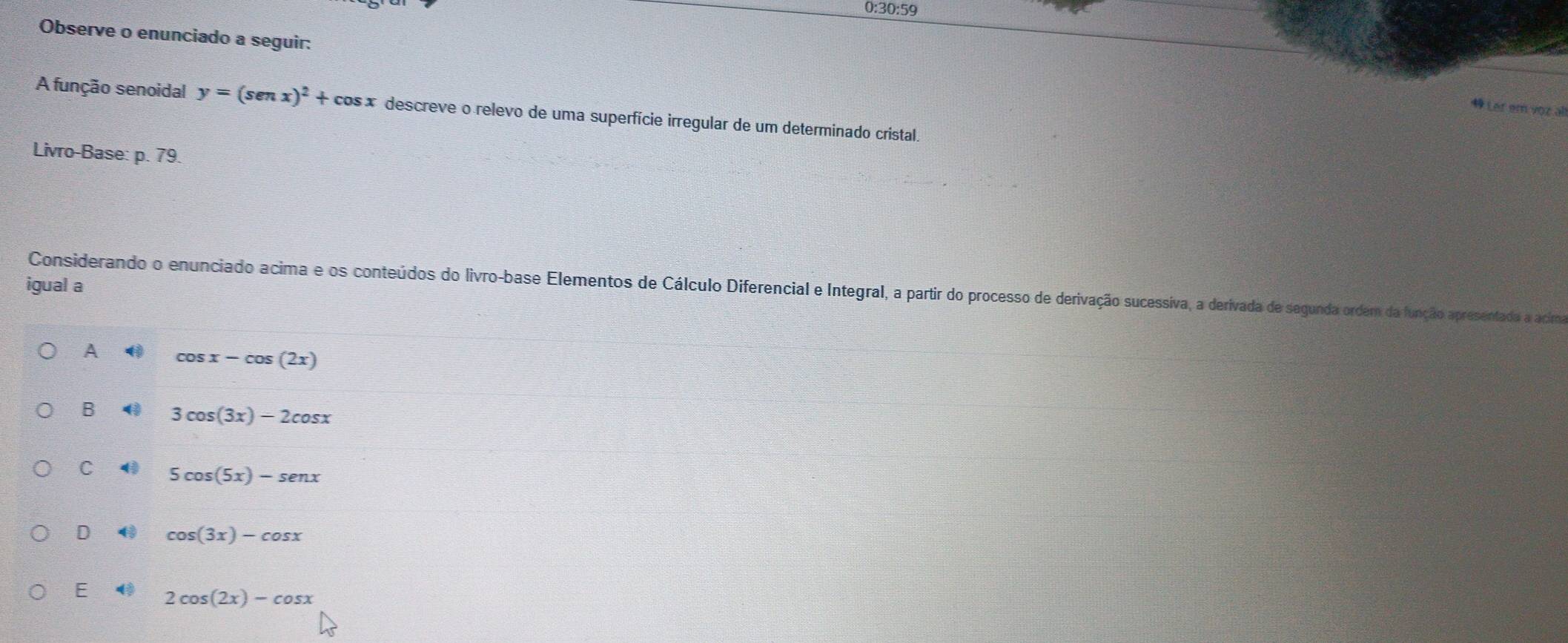 0:30:59
Observe o enunciado a seguir:
Ler em vr 
A função senoidal y=(sen x)^2+cos x descreve o relevo de uma superfície irregular de um determinado cristal.
Livro-Base: p. 79.
igual a
Considerando o enunciado acima e os conteúdos do livro-base Elementos de Cálculo Diferencial e Integral, a partir do processo de derivação sucessiva, a derivada de segunda orderm da função apresentado a acima
A cos x-cos (2x)
B 4 3cos (3x)-2cos x
C 4 5cos (5x)-senx
D cos (3x)-cos x
E 2cos (2x)-cos x