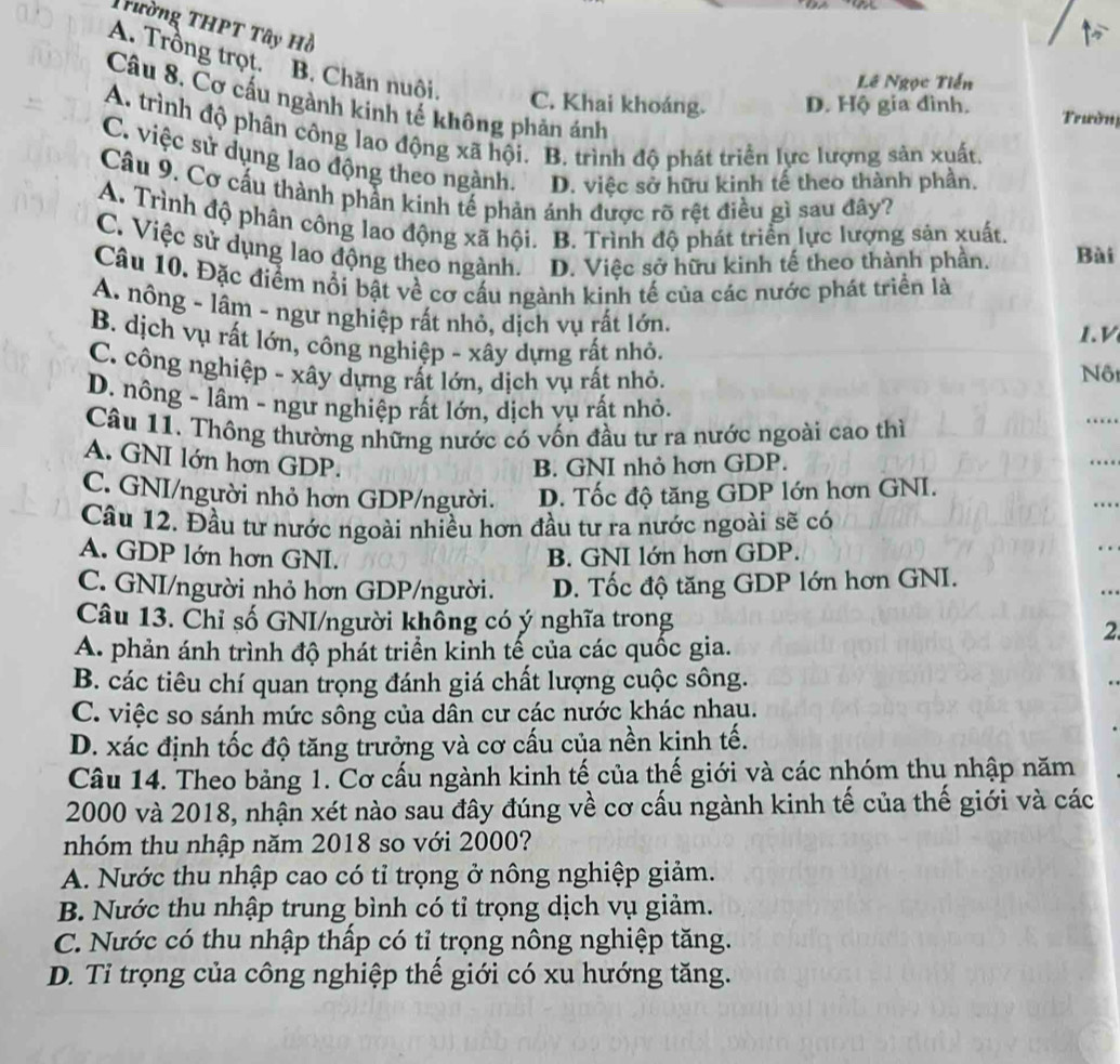 Trường THPT Tây Hồ
A. Trồng trọt.B. Chăn nuôi.
Lê Ngọc Tiền
Câu 8. Cơ cấu ngành kinh tế không phản ánh
C. Khai khoáng. D. Hộ gia đình.  rườn
A. trình độ phân công lao động xã hội. B. trình độ phát triển lực lượng sản xuất,
C. việc sử dụng lao động theo ngành. D. việc sở hữu kinh tế theo thành phần.
Câu 9. Cơ cấu thành phần kinh tế phản ánh được rõ rệt điều gì sau đây?
A. Trình độ phân công lao động xã hội. B. Trình độ phát triển lực lượng sản xuất.
C. Việc sử dụng lao động theo ngành. D. Việc sở hữu kinh tế theo thành phần. Bài
Câu 10. Đặc điểm nổi bật về cơ cấu ngành kinh tế của các nước phát triển là
A. nông - lâm - ngư nghiệp rất nhỏ, dịch vụ rất lớn.
.
B. dịch vụ rất lớn, công nghiệp - xây dựng rất nhỏ.
C. công nghiệp - xây dựng rất lớn, dịch vụ rất nhỏ.
Nộ
D. nông - lâm - ngư nghiệp rất lớn, dịch vụ rất nhỏ.
Câu 11. Thông thường những nước có vốn đầu tư ra nước ngoài cao thì
_
A. GNI lớn hơn GDP.
B. GNI nhỏ hơn GDP.
_
_
C. GNI/người nhỏ hơn GDP/người. D. Tốc độ tăng GDP lớn hơn GNI.
Câu 12. Đầu tư nước ngoài nhiều hơn đầu tư ra nước ngoài sẽ có
A. GDP lớn hơn GNI. B. GNI lớn hơn GDP.
_
_
C. GNI/người nhỏ hơn GDP/người. D. Tốc độ tăng GDP lớn hơn GNI.
Câu 13. Chỉ số GNI/người không có ý nghĩa trong
2
A. phản ánh trình độ phát triển kinh tế của các quốc gia.
B. các tiêu chí quan trọng đánh giá chất lượng cuộc sông.
C. việc so sánh mức sông của dân cư các nước khác nhau.
D. xác định tốc độ tăng trưởng và cơ cấu của nền kinh tế.
Câu 14. Theo bảng 1. Cơ cấu ngành kinh tế của thế giới và các nhóm thụ nhập năm
2000 và 2018, nhận xét nào sau đây đúng về cơ cấu ngành kinh tế của thế giới và các
nhóm thu nhập năm 2018 so với 2000?
A. Nước thu nhập cao có tỉ trọng ở nông nghiệp giảm.
B. Nước thu nhập trung bình có tỉ trọng dịch vụ giảm.
C. Nước có thu nhập thấp có tỉ trọng nông nghiệp tăng.
D. Tỉ trọng của công nghiệp thế giới có xu hướng tăng.