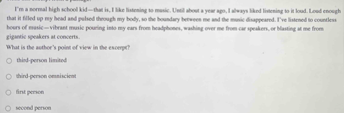 I'm a normal high school kid—that is, I like listening to music. Until about a year ago, I always liked listening to it loud. Loud enough
that it filled up my head and pulsed through my body, so the boundary between me and the music disappeared. I've listened to countless
hours of music —vibrant music pouring into my ears from headphones, washing over me from car speakers, or blasting at me from
gigantic speakers at concerts.
What is the author's point of view in the excerpt?
third-person limited
third-person omniscient
first person
second person