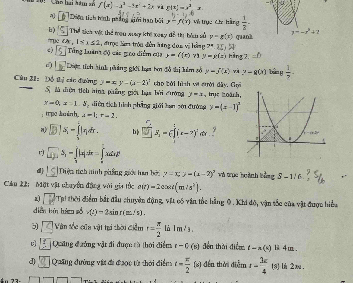 20:  ' Cho hai hàm số f(x)=x^3-3x^2+2x và g(x)=x^3-x.
-1
r
a) Diện tích hình phẳng giới hạn bởi y=f(x) và trục Ox bằng  1/2 .
b) Thể tích vật thể tròn xoay khi xoay đồ thị hàm số y=g(x) quanh
y=-x^2+2
trục Ox , 1≤ x≤ 2 , được làm tròn đến hàng đơn vị bằng 25.
c) Tổng hoành độ các giao điểm của y=f(x) và y=g(x) bàng 2.
d) Diện tích hình phẳng giới hạn bởi đồ thị hàm số y=f(x) và y=g(x) bằng  1/2 .
Câu 21: Đồ thị các đường y=x;y=(x-2)^2 cho bởi hình vẽ dưới đây. Gọi
S_1 là diện tích hình phẳng giới hạn bởi đường y=x , trục hoành,
x=0;x=1.S_2 diện tích hình phẳng giới hạn bởi đường y=(x-1)^2
, trục hoành, x=1;x=2.
a) S_1=∈tlimits _0^(1|x|dx. b) S_2)=∈ ∈tlimits _1^(2(x-2)^2)dx y
c) S_1=∈tlimits _0^(1|x|dx=∈tlimits _0^1xdx.
d) Diện tích hình phẳng giới hạn bởi y=x;y=(x-2)^2) và trục hoành bằng S=1/6
Câu 22: Một vật chuyển động với gia tốc a(t)=2cos t(m/s^2).
a)  Tại thời điểm bắt đầu chuyển động, vật có vận tốc bằng 0. Khi đó, vận tốc của vật được biểu
diễn bởi hàm số v(t)=2sin t(m/s).
b) Vận tốc của vật tại thời điềm t= π /2  là 1m/s .
c) Quãng đường vật đi được từ thời điểm t=0 (s) đến thời điểm t=π (s) là 4m .
d) Quãng đường vật đi được từ thời điểm t= π /2 (s) đến thời điểm t= 3π /4  (s) là 2m.
âu 23.