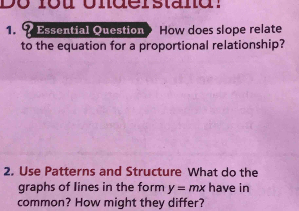 Do lou Understand: 
1. ? Essential Question How does slope relate 
to the equation for a proportional relationship? 
2. Use Patterns and Structure What do the 
graphs of lines in the form y=mx have in 
common? How might they differ?