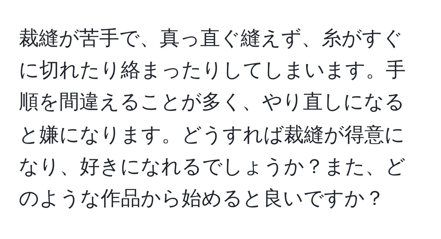 裁縫が苦手で、真っ直ぐ縫えず、糸がすぐに切れたり絡まったりしてしまいます。手順を間違えることが多く、やり直しになると嫌になります。どうすれば裁縫が得意になり、好きになれるでしょうか？また、どのような作品から始めると良いですか？