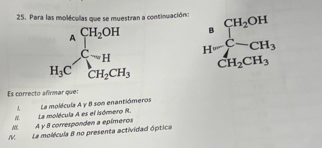 Para las moléculas que se muestran a continuación:
beginarrayr A H_1Cendarray beginarrayr CH_2OH C_1endarray
H=frac CH_2OHCH_2CH_3
Es correcto afirmar que:
I. La molécula A y B son enantiómeros
II. La molécula A es el isómero R.
III. A y B corresponden a epímeros
IV. La molécula B no presenta actividad óptica