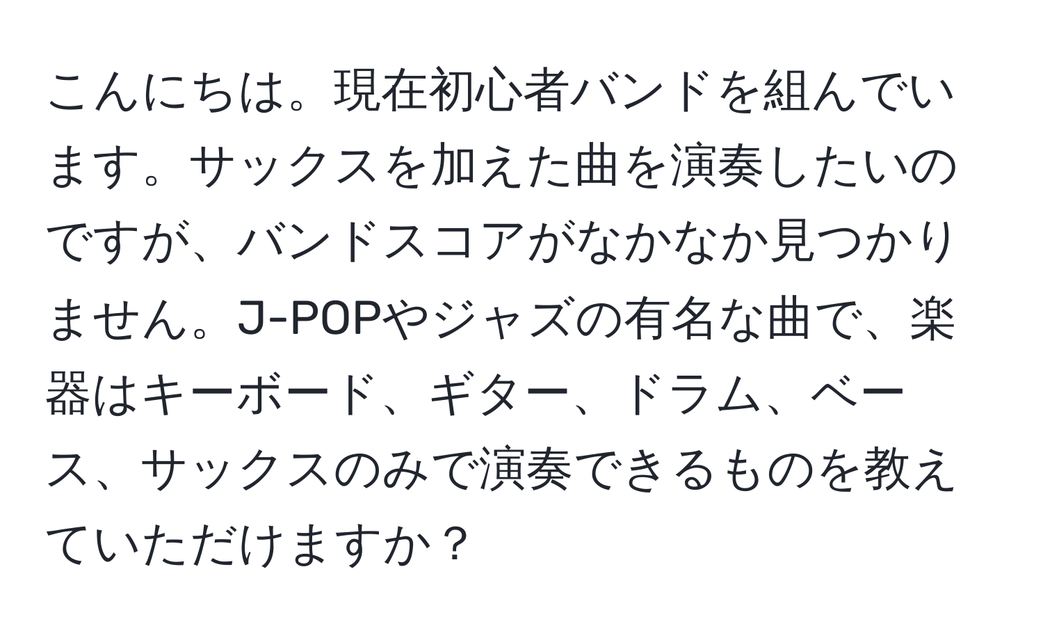 こんにちは。現在初心者バンドを組んでいます。サックスを加えた曲を演奏したいのですが、バンドスコアがなかなか見つかりません。J-POPやジャズの有名な曲で、楽器はキーボード、ギター、ドラム、ベース、サックスのみで演奏できるものを教えていただけますか？