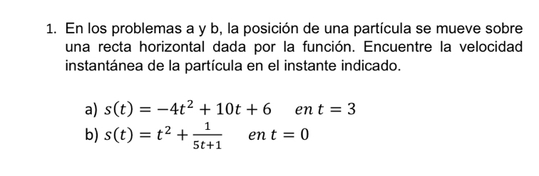 En los problemas a y b, la posición de una partícula se mueve sobre 
una recta horizontal dada por la función. Encuentre la velocidad 
instantánea de la partícula en el instante indicado. 
a) s(t)=-4t^2+10t+6 en t=3
b) s(t)=t^2+ 1/5t+1  en t=0