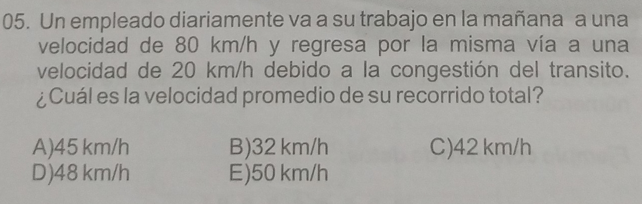 Un empleado diariamente va a su trabajo en la mañana a una
velocidad de 80 km/h y regresa por la misma vía a una
velocidad de 20 km/h debido a la congestión del transito.
¿Cuál es la velocidad promedio de su recorrido total?
A) 45 km/h B) 32 km/h C) 42 km/h
D) 48 km/h E) 50 km/h