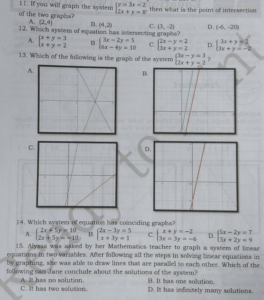 If you will graph the system beginarrayl y=3x-2 2x+y=8endarray. , then what is the point of intersection
of the two graphs?
A. (2,4)
B. (4,2)
C. (3,-2) D. (-6,-20)
12. Which system of equation has intersecting graphs?
A. beginarrayl x+y=3 x+y=2endarray. B. beginarrayl 3x-2y=5 6x-4y=10endarray. C. beginarrayl 2x-y=2 3x+y=2endarray. D. beginarrayl 3x+y=2 3x+y=-2endarray.
13. Which of the following is the graph of the system beginarrayl 3x-y=3 2x+y=2endarray. ?
A
B
C
D.
14. Which system of equation has coinciding graphs?
A. beginarrayl 2x+5y=10 2x+5y=-10endarray. B. beginarrayl 2x-3y=5 x+3y=1endarray. C. beginarrayl x+y=-2 3x=3y=-6endarray. D. beginarrayl 5x-2y=7 3x+2y=9endarray.
15. Alyssa was asked by her Mathematics teacher to graph a system of linear
equations in two variables. After following all the steps in solving linear equations in
by graphing, she was able to draw lines that are parallel to each other. Which of the
following can Jane conclude about the solutions of the system?
A. It has no solution B. It has one solution.
C. It has two solution. D. It has infinitely many solutions.