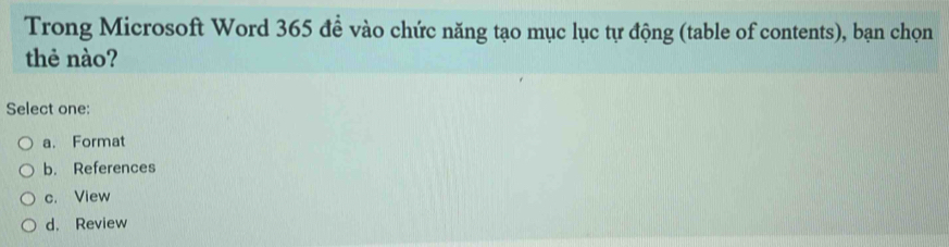 Trong Microsoft Word 365 để vào chức năng tạo mục lục tự động (table of contents), bạn chọn
thẻ nào?
Select one:
a. Format
b. References
c. View
d. Review