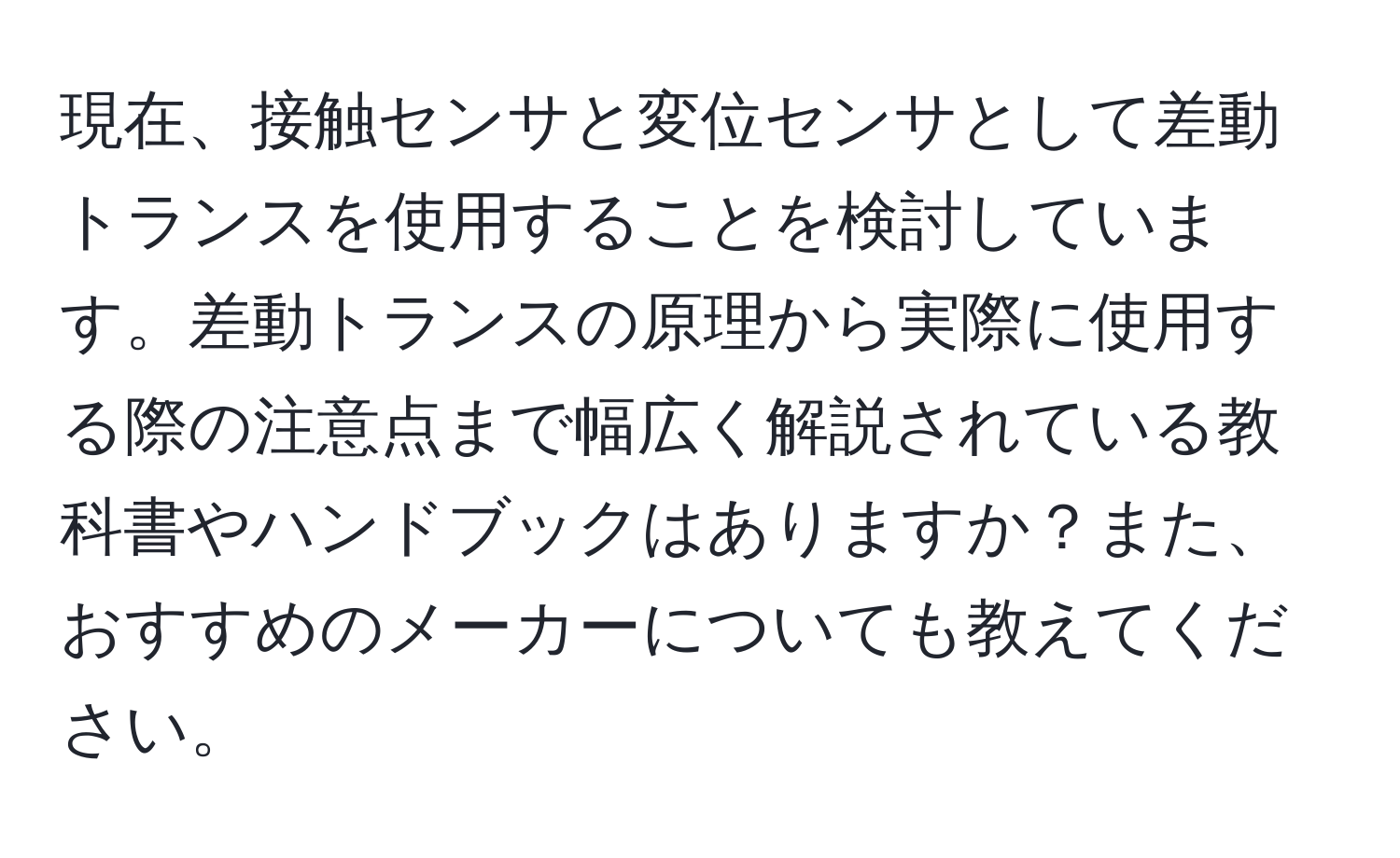 現在、接触センサと変位センサとして差動トランスを使用することを検討しています。差動トランスの原理から実際に使用する際の注意点まで幅広く解説されている教科書やハンドブックはありますか？また、おすすめのメーカーについても教えてください。