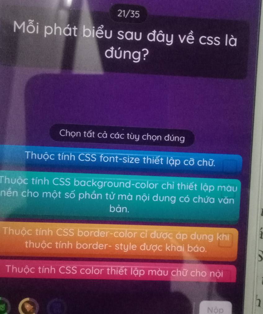 21/35
Mỗi phát biểu sau đây về css là
đúng?
Chọn tất cả các tùy chọn đúng
Thuộc tính CSS font-size thiết lập cỡ chữ.
Thuộc tính CSS background-color chỉ thiết lập màu
nền cho một số phần tử mà nội dung có chứa văn
bàn.
Thuộc tính CSS border-color cỉ được áp dụng khi
thuộc tính border- style được khai báo.
Thuộc tính CSS color thiết lập màu chữ cho nội
Nộp