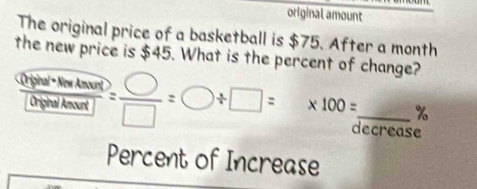 original amount 
The original price of a basketball is $75. After a month
the new price is $45. What is the percent of change? 
 Chpposinumol/f = h/2 MghandDo= □ /□  =bigcirc / □ =* 100=frac 2 _ % 
ecrease 
Percent of Increase