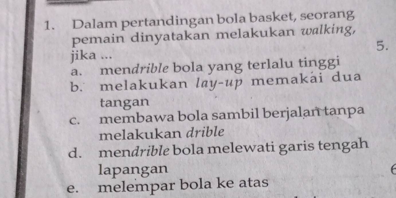 Dalam pertandingan bola basket, seorang
pemain dinyatakan melakukan walking,
5.
jika ...
a. mendrible bola yang terlalu tinggi
b. melakukan lay-up memakai dua
tangan
c. membawa bola sambil berjalan tanpa
melakukan drible
d. mendrible bola melewati garis tengah
lapangan
e. melempar bola ke atas