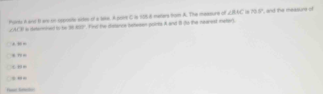 Polms A and B ar on opposite sides of a lake. A poin C is 105.8 meters from A. The measure of ∠ BAC 8 70.5° , and the measure of
∠ ACB is determined to be 38.833°. Find the distence baesen polis A and B (to the nearest meter).
6. 2
B. 70 m
C. 23 (
D. 49 m
Resel Selection