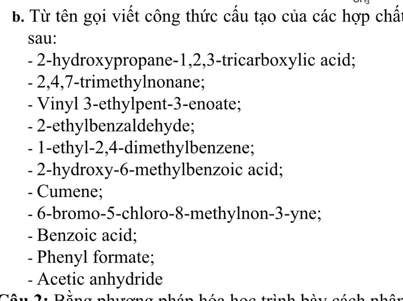 Từ tên gọi viết công thức cấu tạo của các hợp chất 
sau:
- 2 -hydroxypropane -1, 2, 3 -tricarboxylic acid;
- 2, 4, 7 -trimethylnonane; 
- Vinyl 3 -ethylpent -3 -enoate;
- 2 -ethylbenzaldehyde;
- 1 -ethyl -2, 4 -dimethylbenzene;
- 2 -hydroxy -6 -methylbenzoic acid; 
- Cumene;
- 6 -bromo -5 -chloro- 8 -methylnon- 3 -yne; 
- Benzoic acid; 
- Phenyl formate; 
- Acetic anhydride