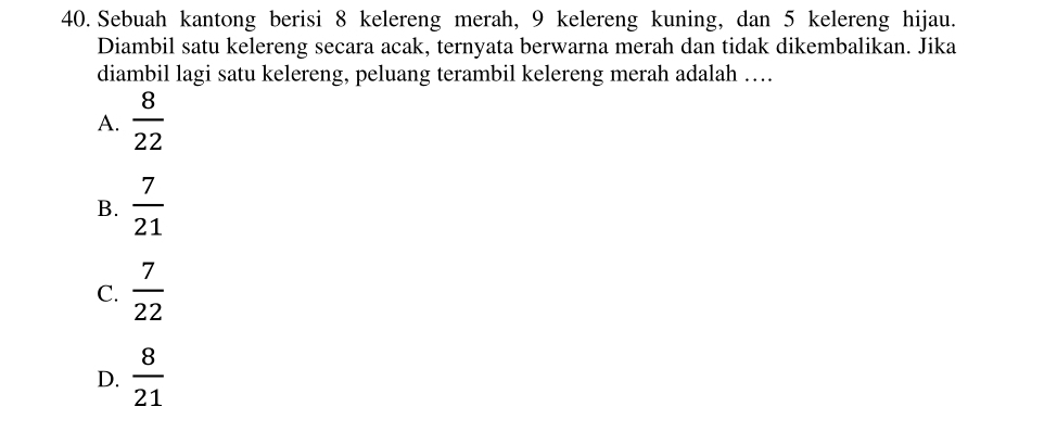 Sebuah kantong berisi 8 kelereng merah, 9 kelereng kuning, dan 5 kelereng hijau.
Diambil satu kelereng secara acak, ternyata berwarna merah dan tidak dikembalikan. Jika
diambil lagi satu kelereng, peluang terambil kelereng merah adalah …
A.  8/22 
B.  7/21 
C.  7/22 
D.  8/21 