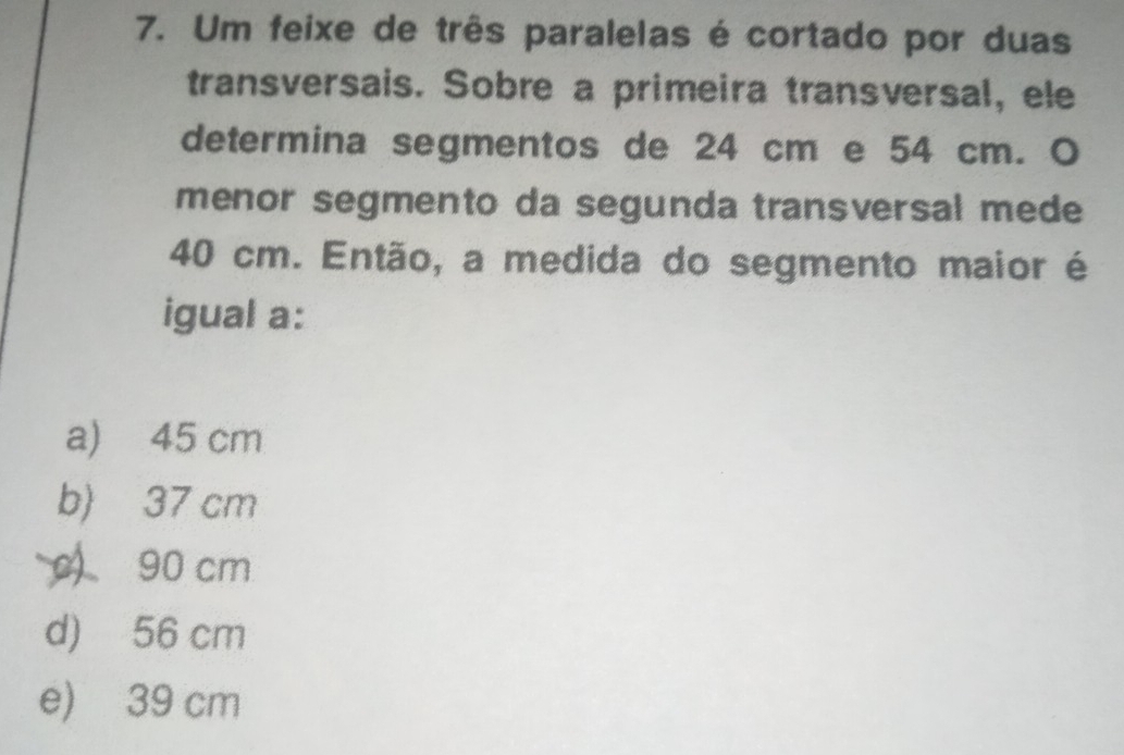 Um feixe de três paralelas é cortado por duas
transversais. Sobre a primeira transversal, ele
determina segmentos de 24 cm e 54 cm. O
menor segmento da segunda transversal mede
40 cm. Então, a medida do segmento maior é
igual a:
a) 45 cm
b) 37 cm
90 cm
d) 56 cm
e) 39 cm