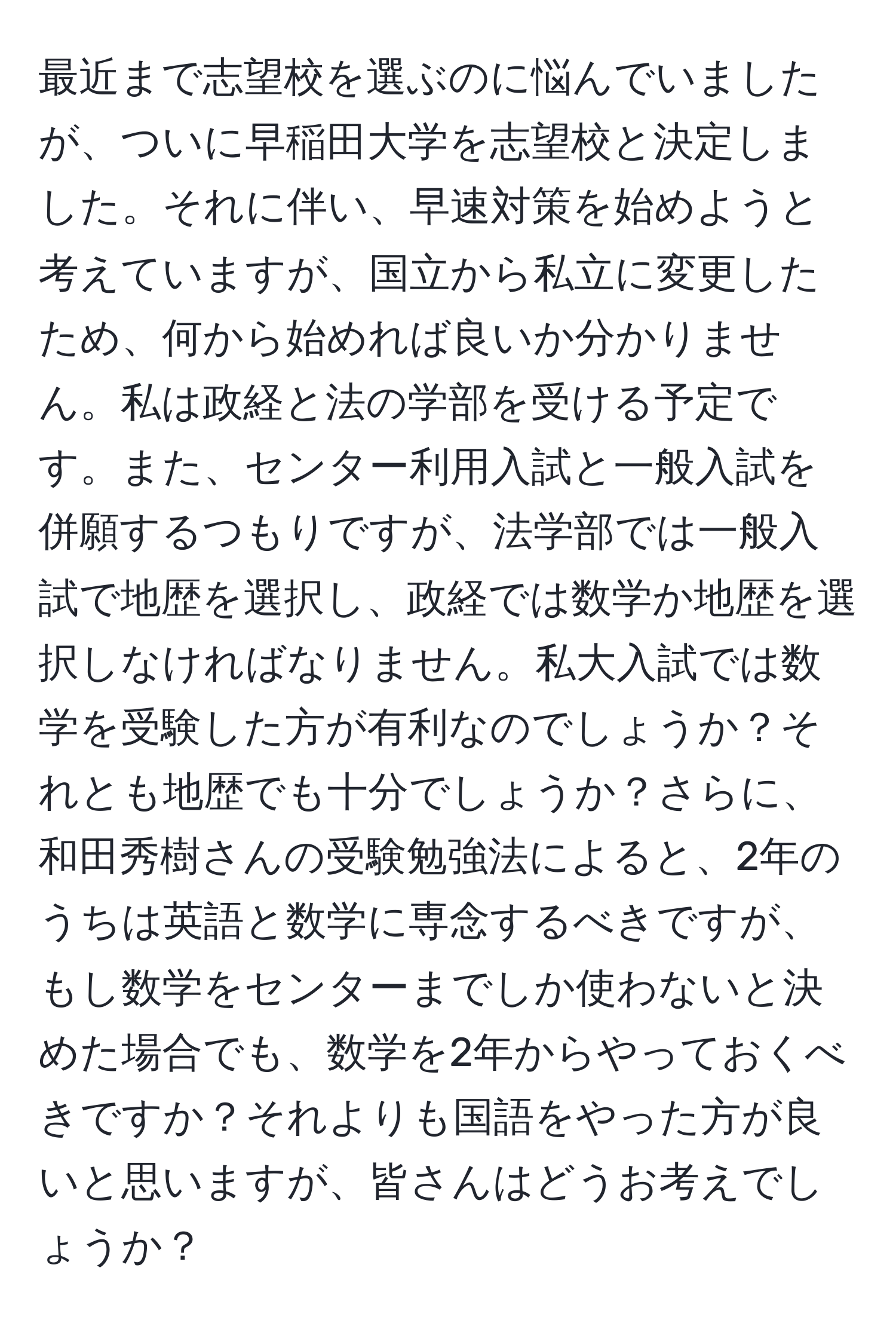 最近まで志望校を選ぶのに悩んでいましたが、ついに早稲田大学を志望校と決定しました。それに伴い、早速対策を始めようと考えていますが、国立から私立に変更したため、何から始めれば良いか分かりません。私は政経と法の学部を受ける予定です。また、センター利用入試と一般入試を併願するつもりですが、法学部では一般入試で地歴を選択し、政経では数学か地歴を選択しなければなりません。私大入試では数学を受験した方が有利なのでしょうか？それとも地歴でも十分でしょうか？さらに、和田秀樹さんの受験勉強法によると、2年のうちは英語と数学に専念するべきですが、もし数学をセンターまでしか使わないと決めた場合でも、数学を2年からやっておくべきですか？それよりも国語をやった方が良いと思いますが、皆さんはどうお考えでしょうか？