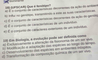 dominante
18) (UFSCAR) Que é fenótipo?
a) É o conjunto de características decorrentes da ação do ambient
b) Influi no genótipo, transmitindo a este as suas características.
c) É o conjunto de características decorrentes da ação do genótip
d) É o conjunto de características de um indivíduo.
e) É o conjunto de caracteres exteriores de um indivíduo.
19) Em Biologia, a evolução pode ser definida como
a) Exclusivamente a alteração da fisionomia de um ser vivo.
b) Modificação e adaptação das espécies ao longo do tempo.
c) Desenvolvimento das espécies em ambientes inóspitos.
d) Transformação da composição química de um ser vivo.