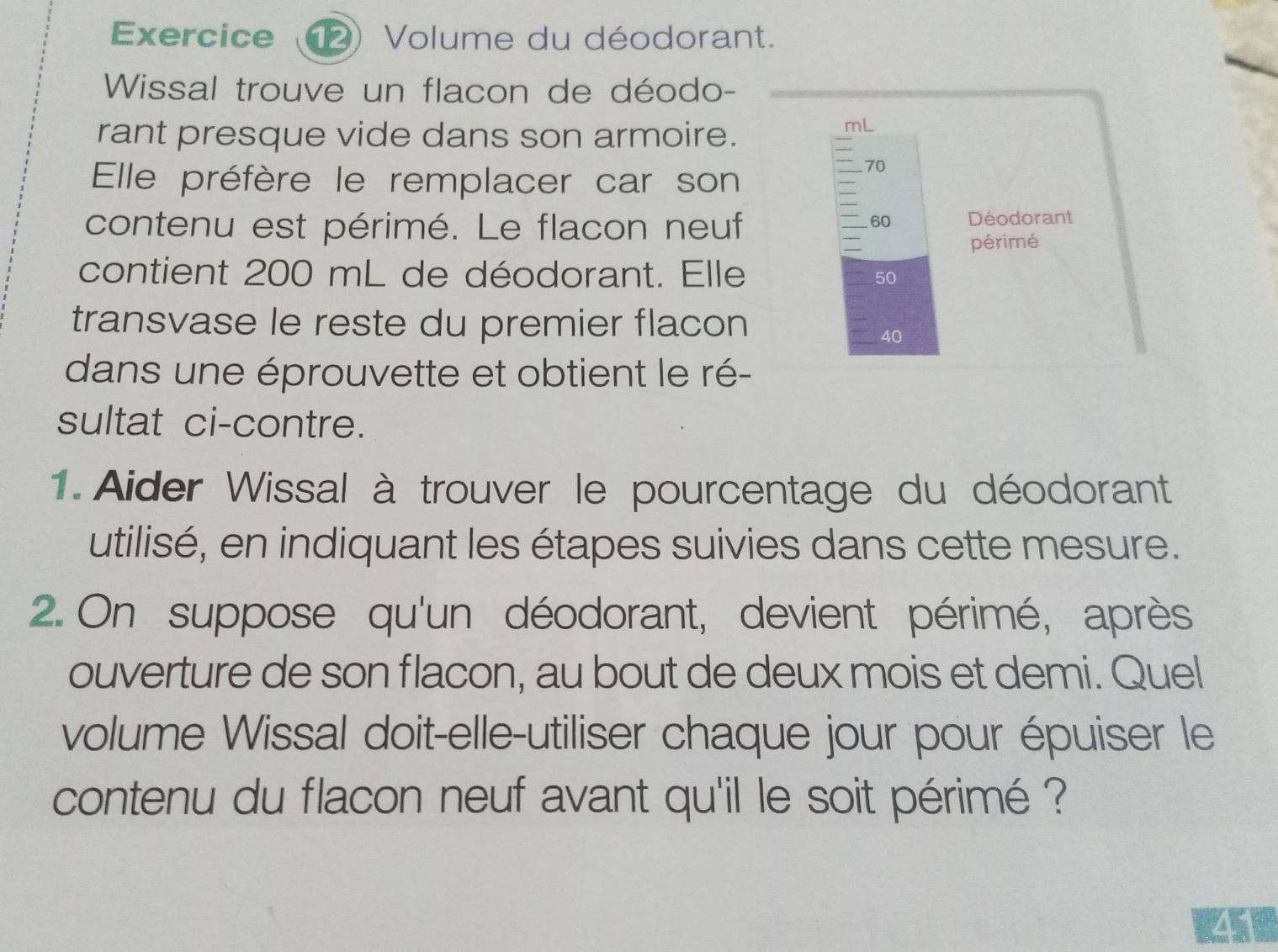 Exercice (12) Volume du déodorant. 
Wissal trouve un flacon de déodo- 
rant presque vide dans son armoire.
mL
Elle préfère le remplacer car son
70
contenu est périmé. Le flacon neuf Déodorant
60
périmé 
contient 200 mL de déodorant. Elle 50
transvase le reste du premier flacon
40
dans une éprouvette et obtient le ré- 
sultat ci-contre. 
1. Aider Wissal à trouver le pourcentage du déodorant 
utilisé, en indiquant les étapes suivies dans cette mesure. 
2. On suppose qu'un déodorant, devient périmé, après 
ouverture de son flacon, au bout de deux mois et demi. Quel 
volume Wissal doit-elle-utiliser chaque jour pour épuiser le 
contenu du flacon neuf avant qu'il le soit périmé ? 
41