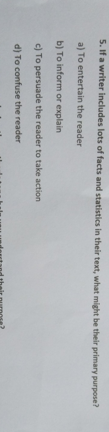 If a writer includes lots of facts and statistics in their text, what might be their primary purpose?
a) To entertain the reader
b) To inform or explain
c) To persuade the reader to take action
d) To confuse the reader
ur no s e