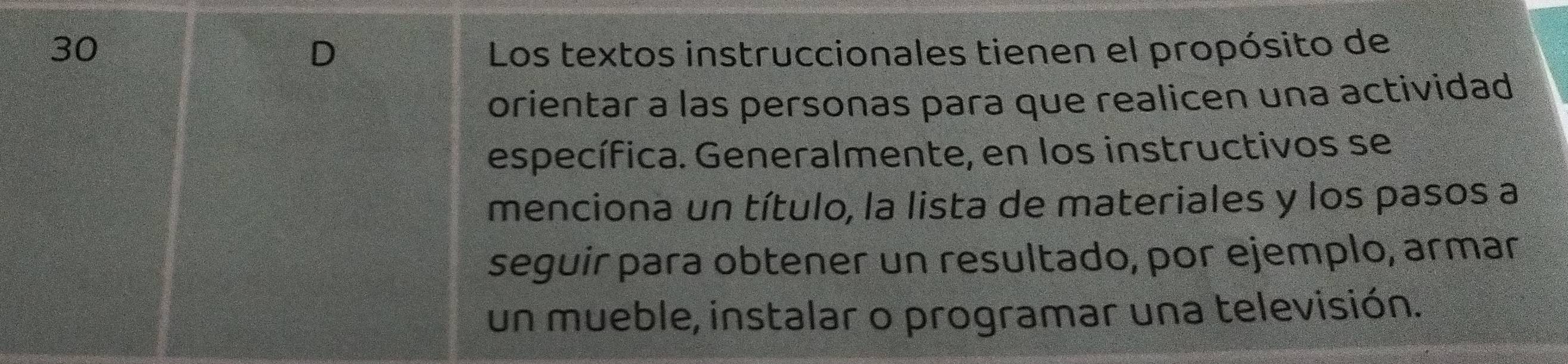 Los textos instruccionales tienen el propósito de 
D 
orientar a las personas para que realicen una actividad 
específica. Generalmente, en los instructivos se 
menciona un título, la lista de materiales y los pasos a 
seguir para obtener un resultado, por ejemplo, armar 
un mueble, instalar o programar una televisión.