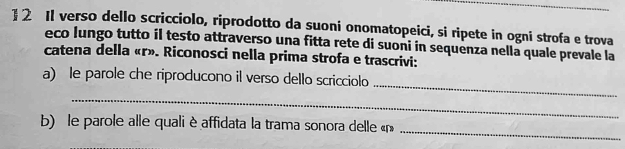 1 2 Il verso dello scricciolo, riprodotto da suoni onomatopeici, si ripete in ogni strofa e trova 
eco lungo tutto il testo attraverso una fitta rete di suoni in sequenza nella quale prevale la 
catena della « r». Riconosci nella prima strofa e trascrivi: 
_ 
a) le parole che riproducono il verso dello scricciolo 
_ 
_ 
b) le parole alle quali è affidata la trama sonora delle « r»