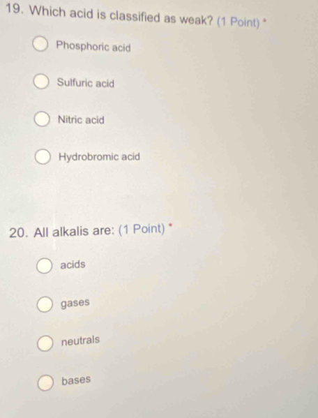 Which acid is classified as weak? (1 Point) *
Phosphoric acid
Sulfuric acid
Nitric acid
Hydrobromic acid
20. All alkalis are: (1 Point) *
acids
gases
neutrals
bases